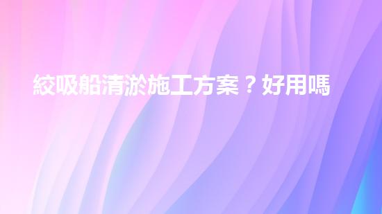 絞吸船清淤施工方案？好用嗎？